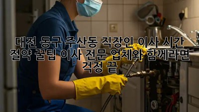 대전 동구 주산동 직장인 이사, 시간 절약 꿀팁! 이사 전문 업체와 함께라면 걱정 끝!